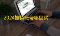 2024推特账号哪里买?在线平台推荐合集