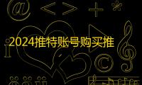 2024推特账号购买推荐,自助平台更省力