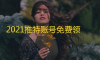 2021推特账号免费领,密码直接白嫖